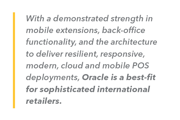With a demonstrated strength in mobile extensions, back-office functionality, and the architecture to deliver resilient, responsive, modern, cloud and mobile POS deployments, Oracle is a best-fit for sophisticated international retailers.